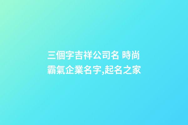 三個字吉祥公司名 時尚霸氣企業名字,起名之家